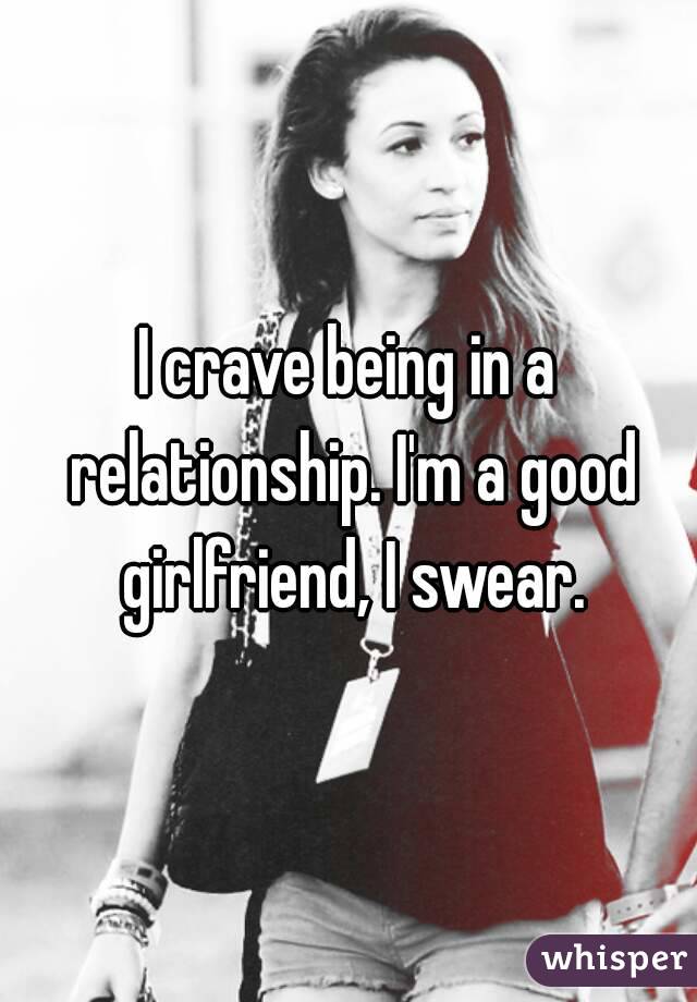 I crave being in a relationship. I'm a good girlfriend, I swear.