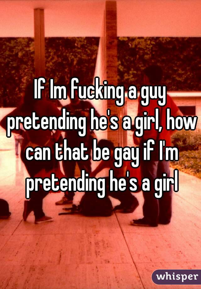 If Im fucking a guy pretending he's a girl, how can that be gay if I'm pretending he's a girl