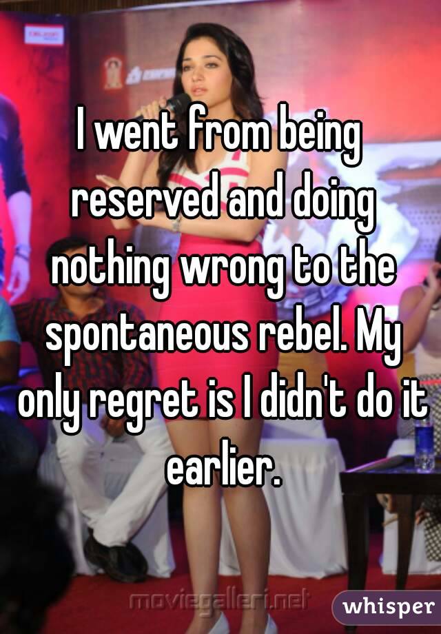 I went from being reserved and doing nothing wrong to the spontaneous rebel. My only regret is I didn't do it earlier.