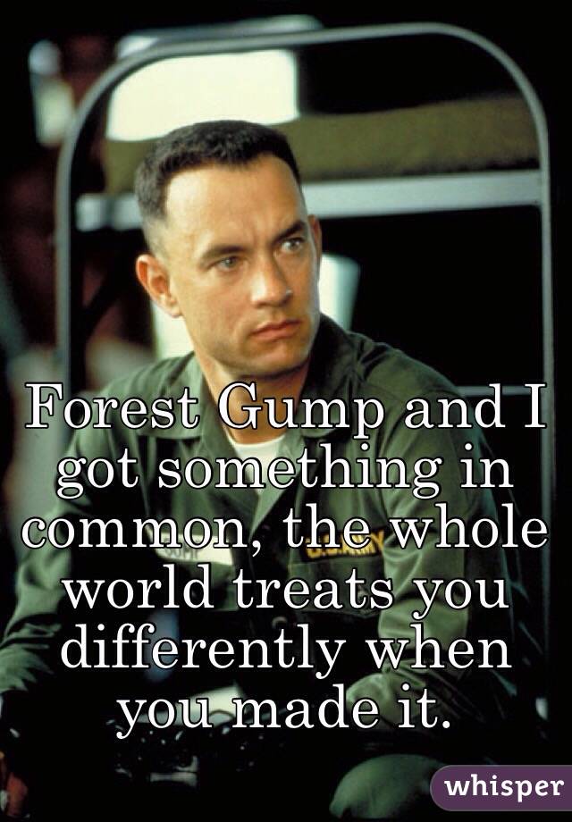 Forest Gump and I got something in common, the whole world treats you differently when you made it.