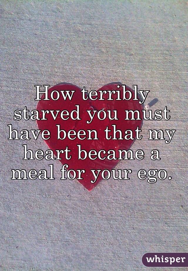 How terribly starved you must have been that my heart became a meal for your ego. 