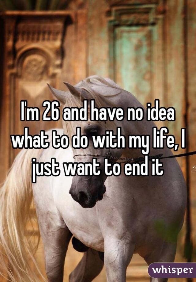 I'm 26 and have no idea what to do with my life, I just want to end it 
