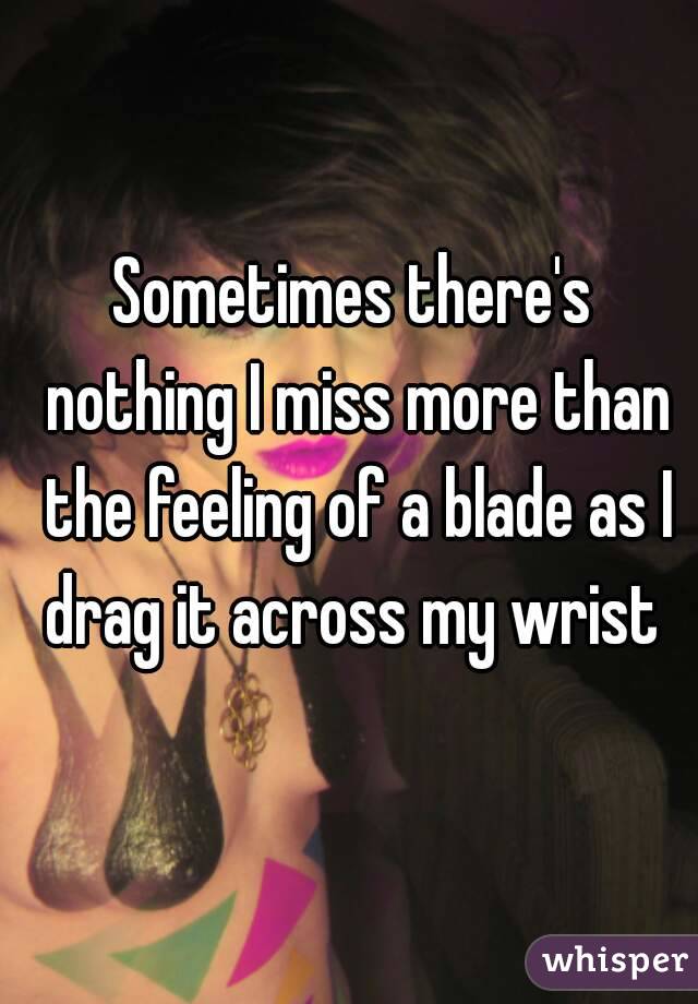 Sometimes there's nothing I miss more than the feeling of a blade as I drag it across my wrist 