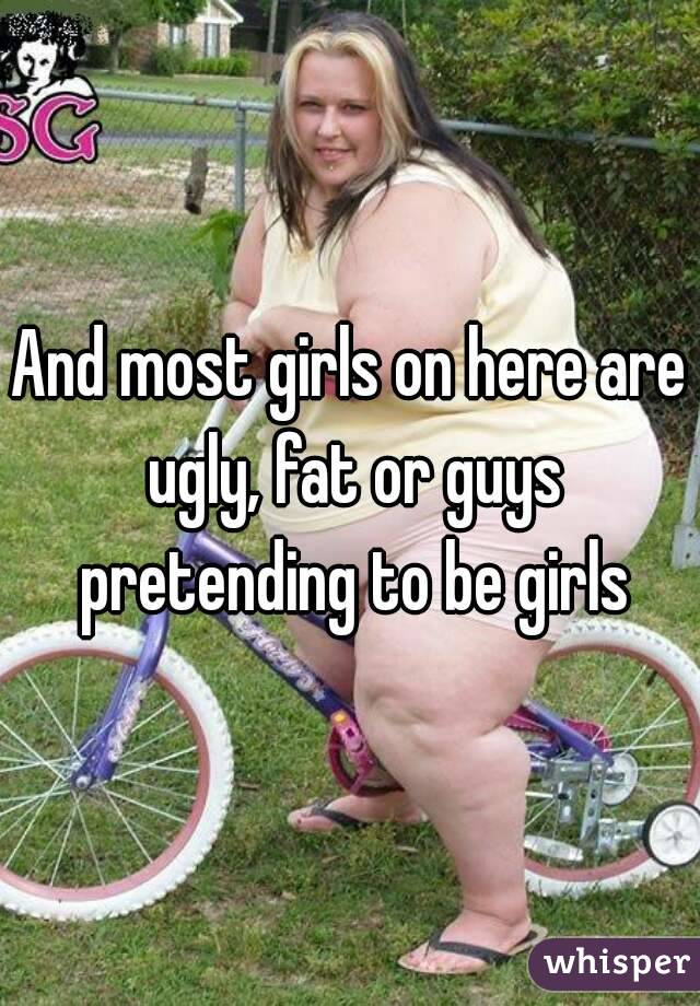 And most girls on here are ugly, fat or guys pretending to be girls
