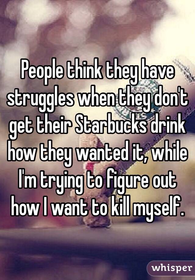 People think they have struggles when they don't get their Starbucks drink how they wanted it, while I'm trying to figure out how I want to kill myself. 