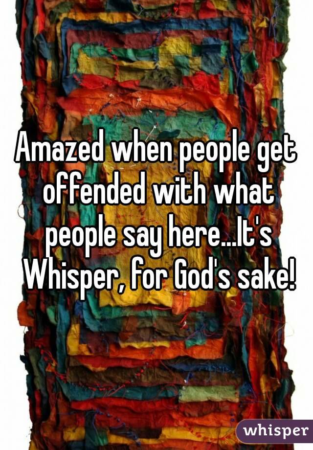 Amazed when people get offended with what people say here...It's Whisper, for God's sake!