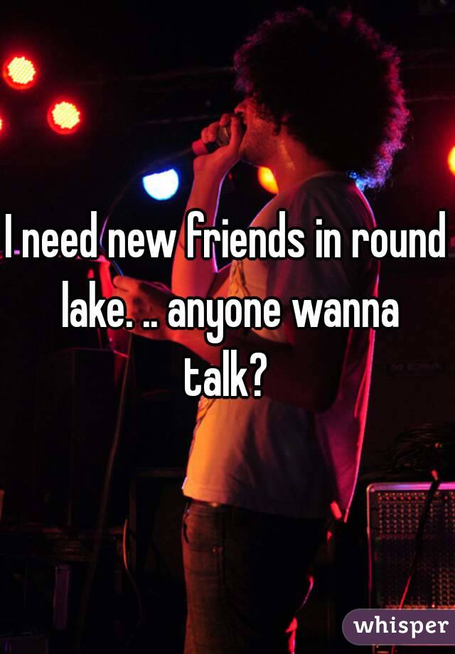 I need new friends in round lake. .. anyone wanna talk? 