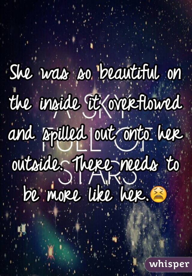 She was so beautiful on the inside it overflowed and spilled out onto her outside. There needs to be more like her.😫 
