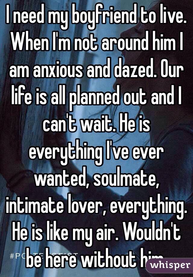 I need my boyfriend to live. When I'm not around him I am anxious and dazed. Our life is all planned out and I can't wait. He is everything I've ever wanted, soulmate, intimate lover, everything. He is like my air. Wouldn't be here without him.