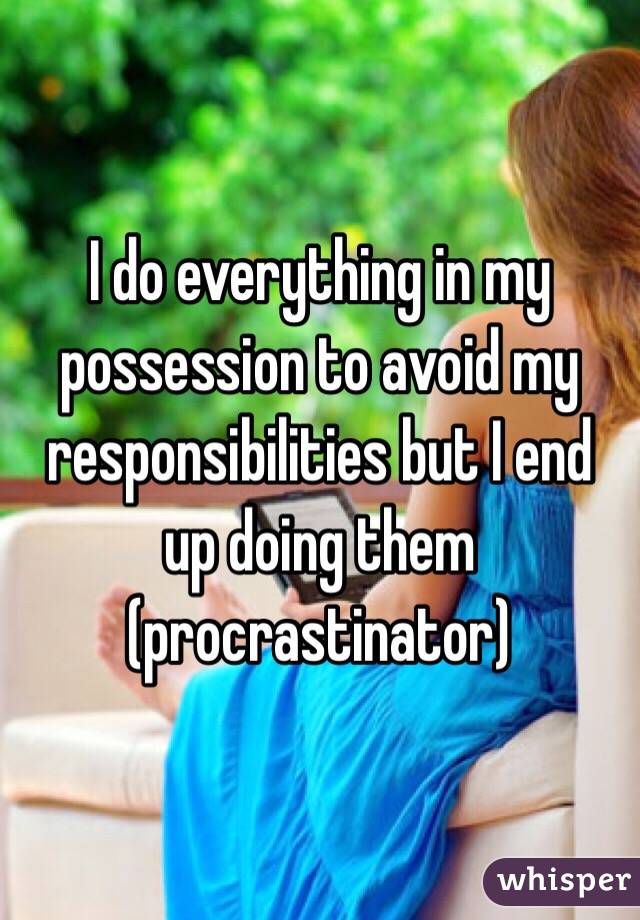I do everything in my possession to avoid my responsibilities but I end up doing them (procrastinator)