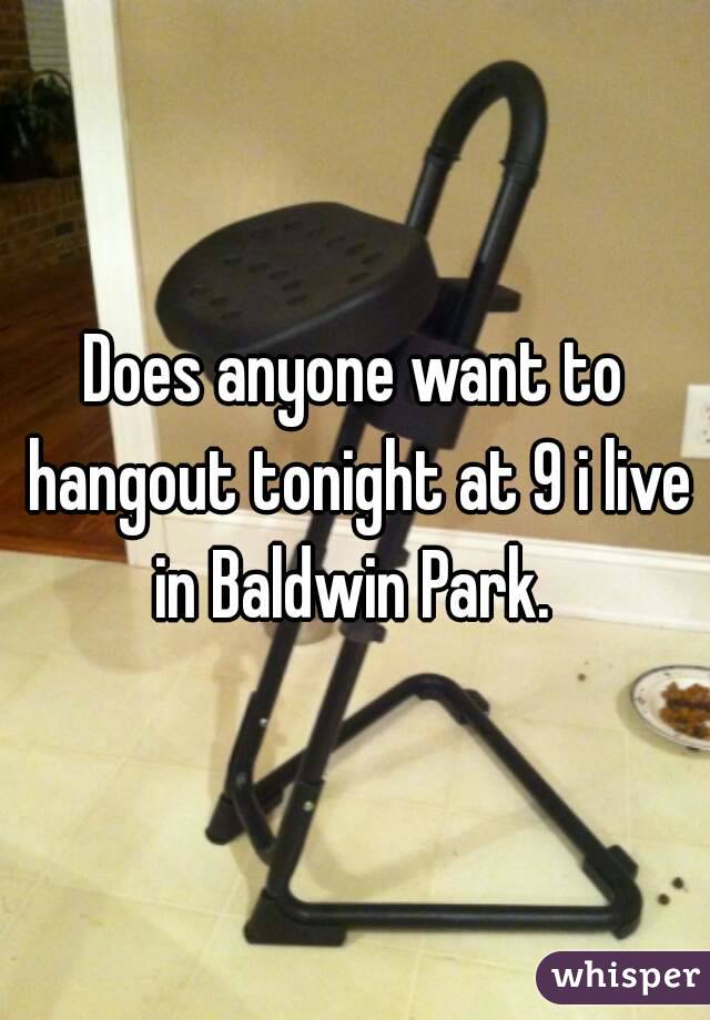 Does anyone want to hangout tonight at 9 i live in Baldwin Park. 