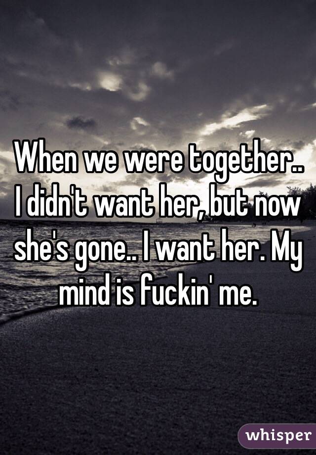 When we were together.. I didn't want her, but now she's gone.. I want her. My mind is fuckin' me.