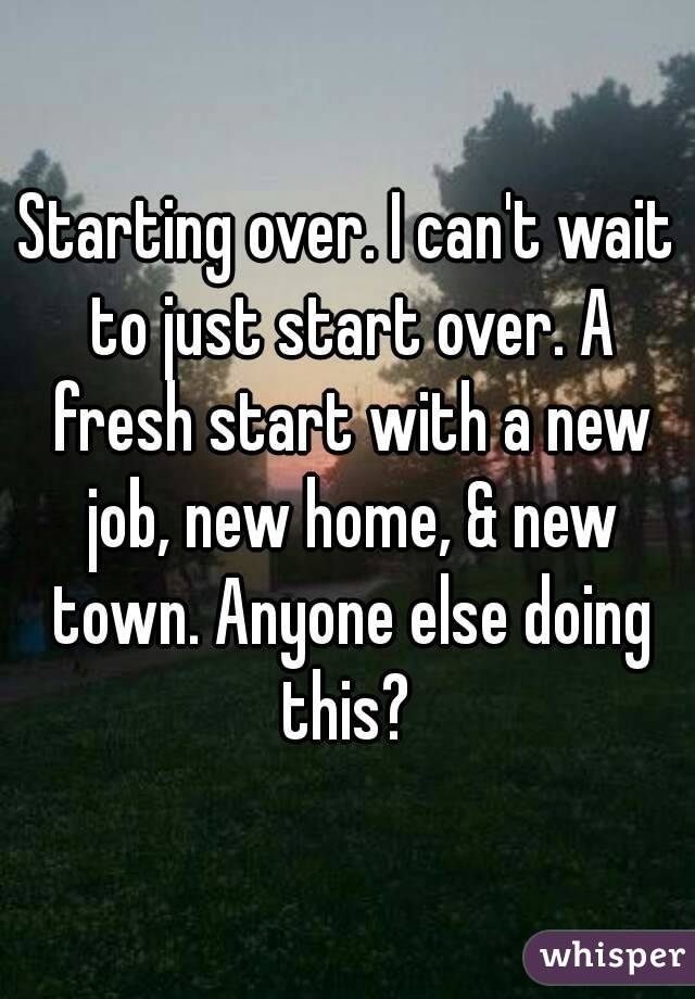 Starting over. I can't wait to just start over. A fresh start with a new job, new home, & new town. Anyone else doing this? 