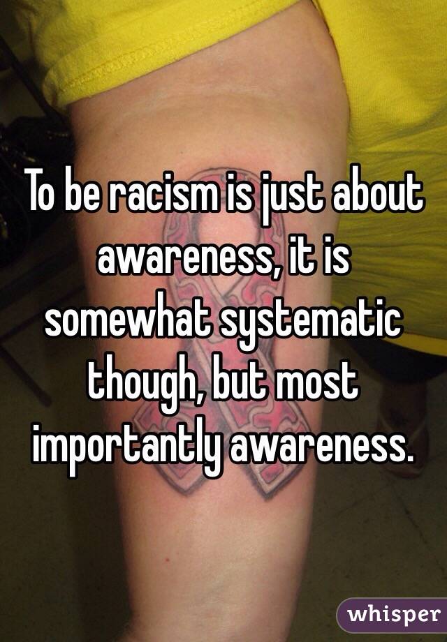 To be racism is just about awareness, it is somewhat systematic though, but most importantly awareness. 