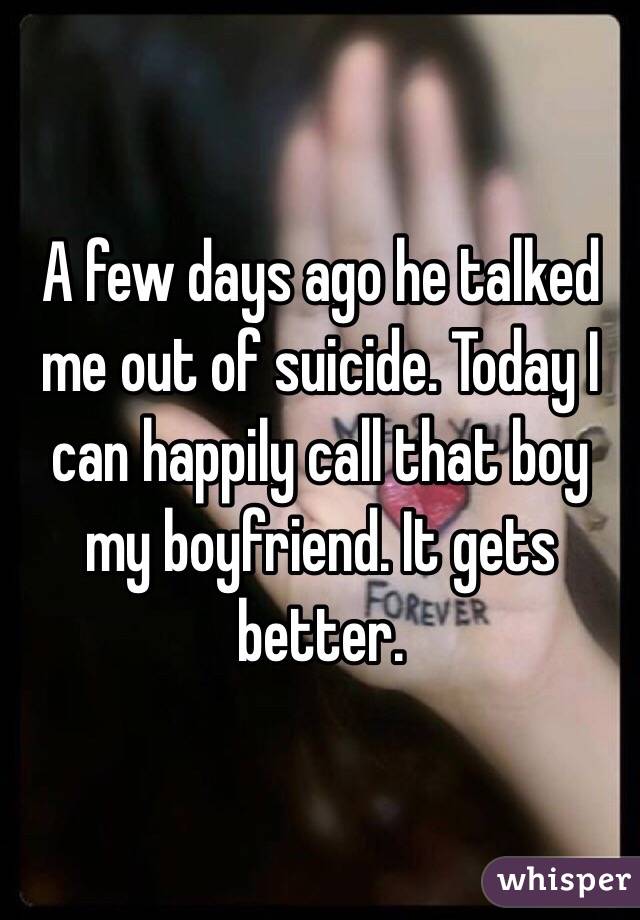 A few days ago he talked me out of suicide. Today I can happily call that boy my boyfriend. It gets better.