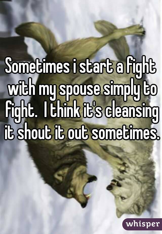 Sometimes i start a fight with my spouse simply to fight.  I think it's cleansing it shout it out sometimes. 