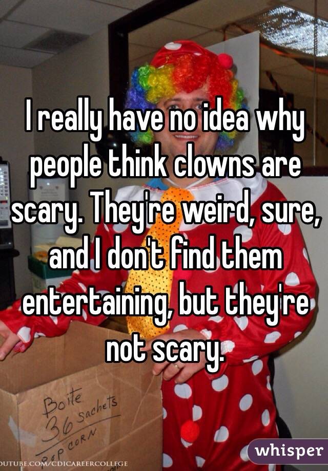 I really have no idea why people think clowns are scary. They're weird, sure, and I don't find them entertaining, but they're not scary.