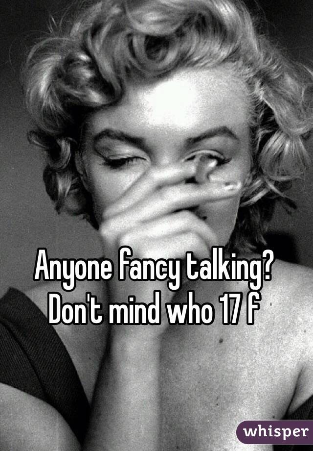 Anyone fancy talking? Don't mind who 17 f