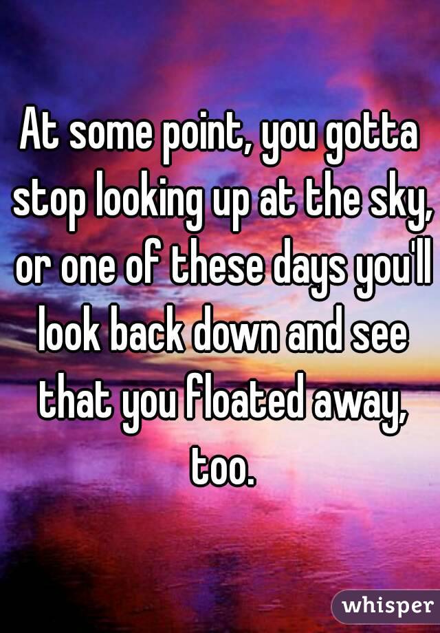 At some point, you gotta stop looking up at the sky, or one of these days you'll look back down and see that you floated away, too.