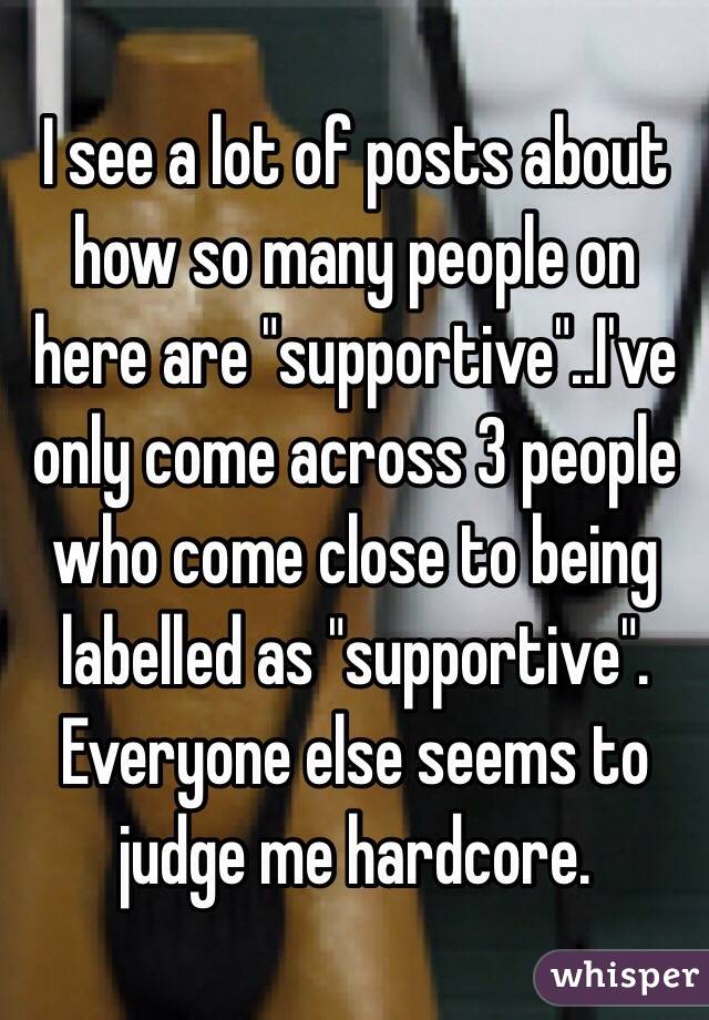 I see a lot of posts about how so many people on here are "supportive"..I've only come across 3 people who come close to being labelled as "supportive". Everyone else seems to judge me hardcore.