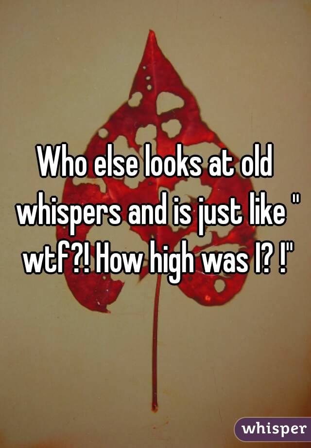 Who else looks at old whispers and is just like " wtf?! How high was I? !"