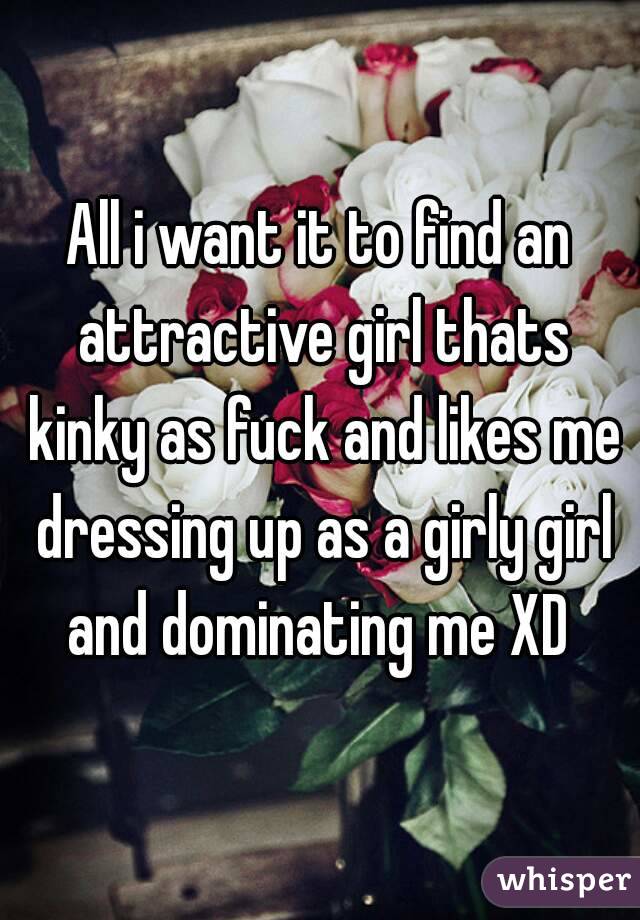 All i want it to find an attractive girl thats kinky as fuck and likes me dressing up as a girly girl and dominating me XD 