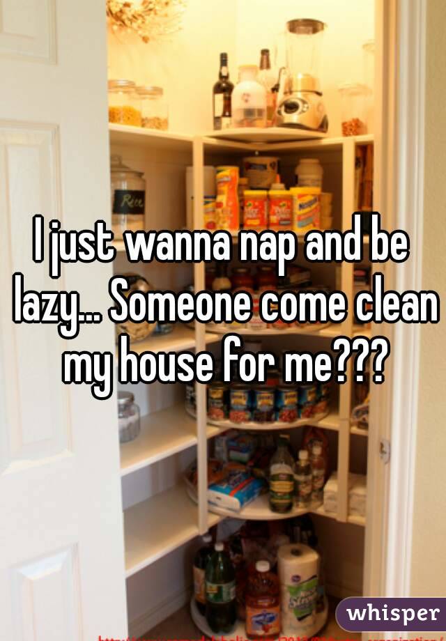 I just wanna nap and be lazy... Someone come clean my house for me???