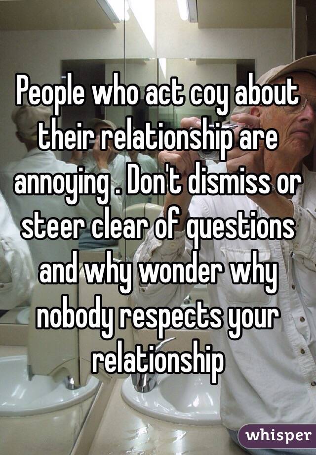 People who act coy about their relationship are annoying . Don't dismiss or steer clear of questions and why wonder why nobody respects your relationship 