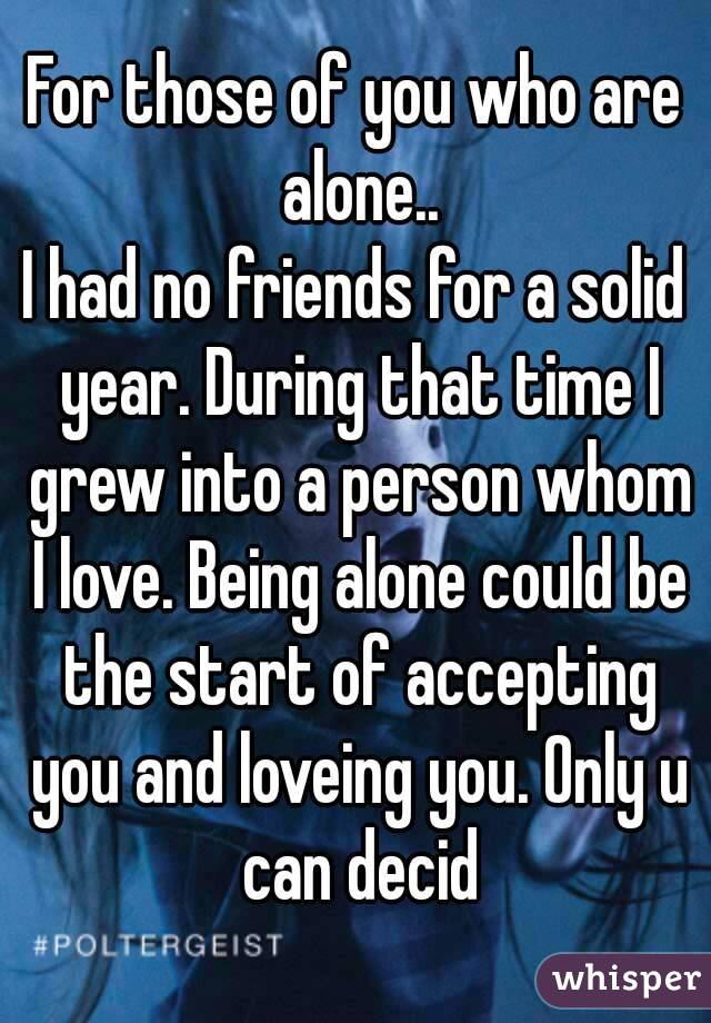 For those of you who are alone..
I had no friends for a solid year. During that time I grew into a person whom I love. Being alone could be the start of accepting you and loveing you. Only u can decid