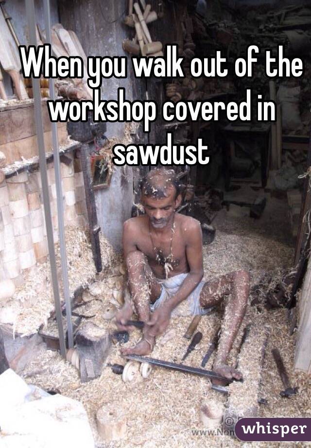 When you walk out of the workshop covered in sawdust 