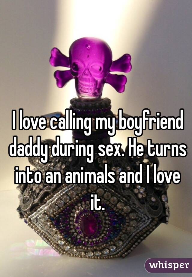 I love calling my boyfriend daddy during sex. He turns into an animals and I love it. 