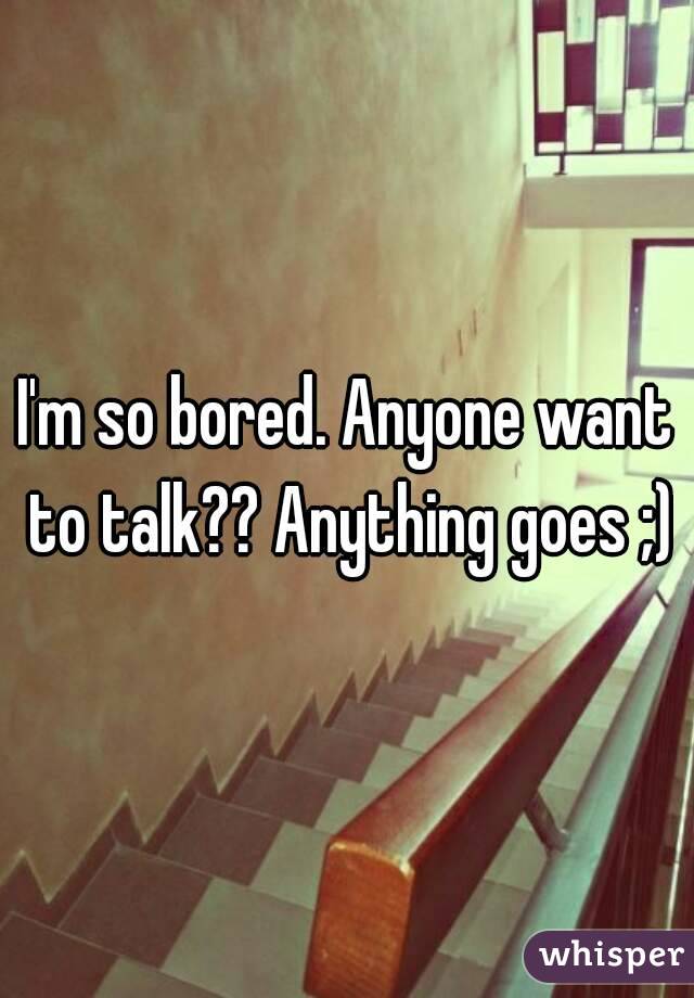 I'm so bored. Anyone want to talk?? Anything goes ;)