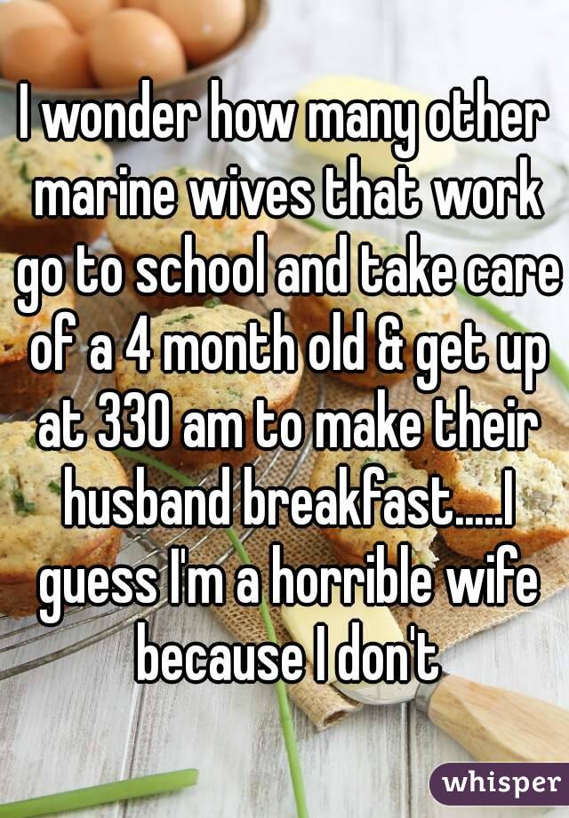 I wonder how many other marine wives that work go to school and take care of a 4 month old & get up at 330 am to make their husband breakfast.....I guess I'm a horrible wife because I don't