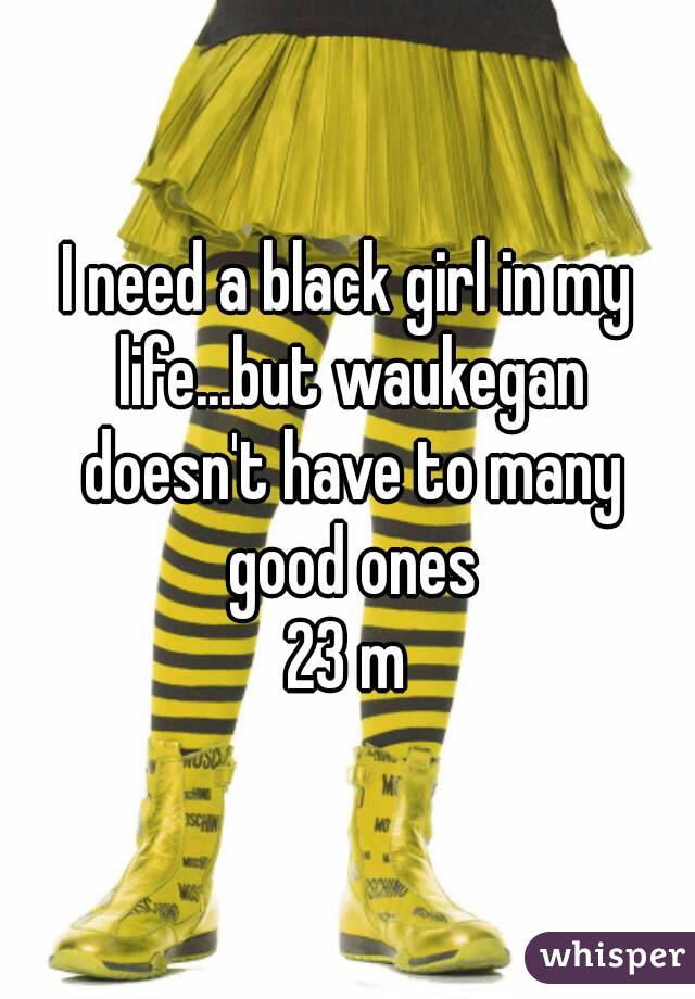 I need a black girl in my life...but waukegan doesn't have to many good ones
23 m