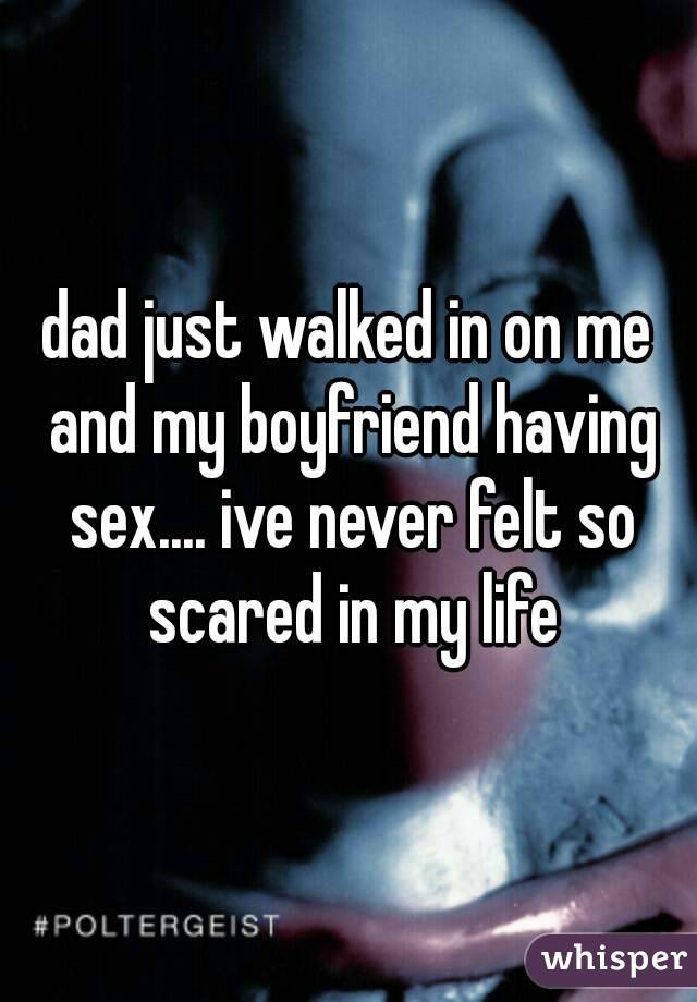 dad just walked in on me and my boyfriend having sex.... ive never felt so scared in my life