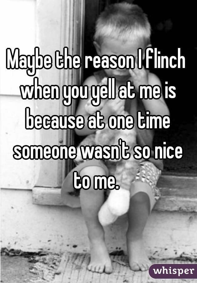 Maybe the reason I flinch when you yell at me is because at one time someone wasn't so nice to me. 