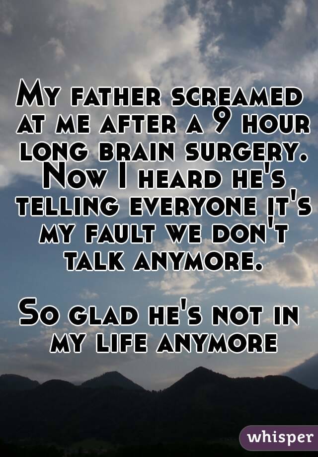 My father screamed at me after a 9 hour long brain surgery. Now I heard he's telling everyone it's my fault we don't talk anymore.

So glad he's not in my life anymore
