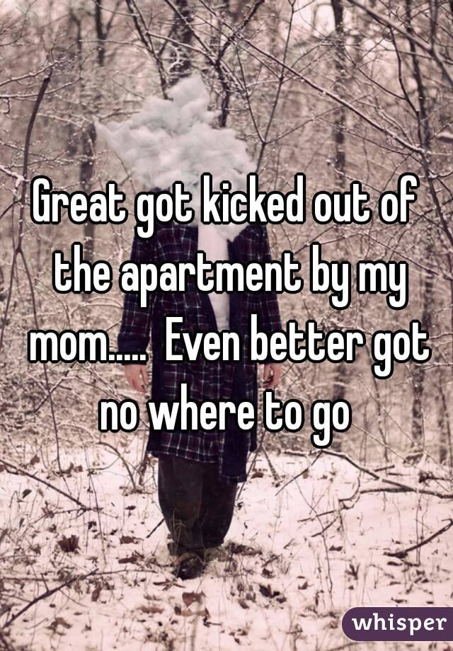 Great got kicked out of the apartment by my mom.....  Even better got no where to go 