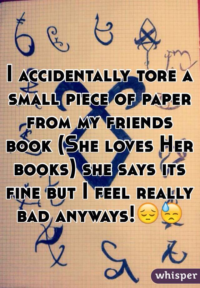 I accidentally tore a small piece of paper from my friends book (She loves Her books) she says its fine but I feel really bad anyways!😔😓