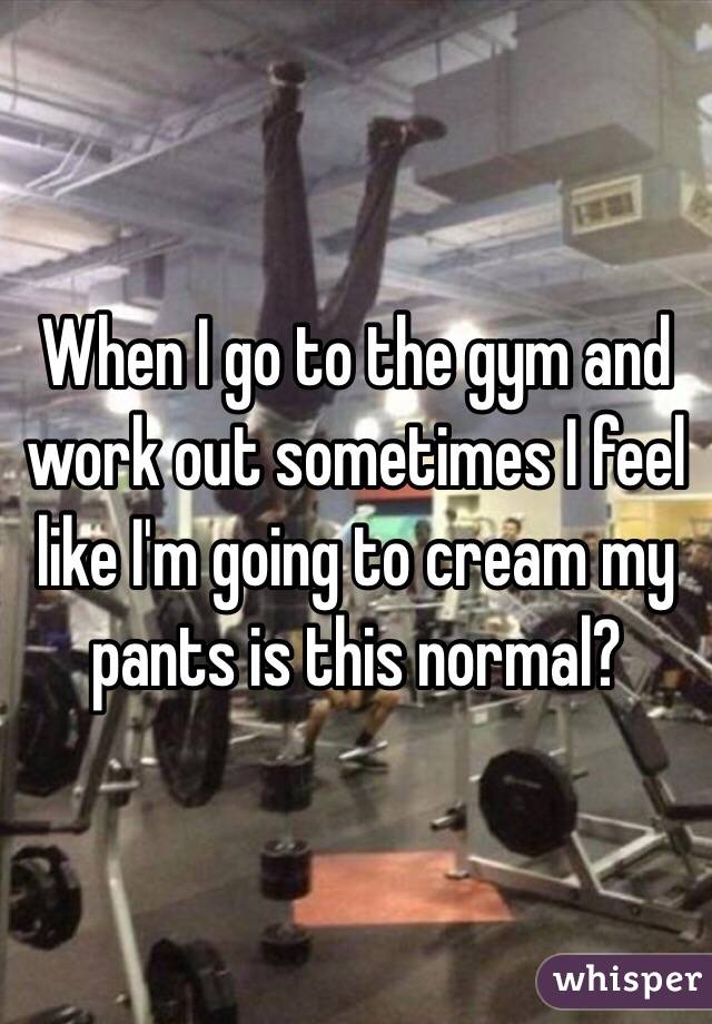 When I go to the gym and work out sometimes I feel like I'm going to cream my pants is this normal?