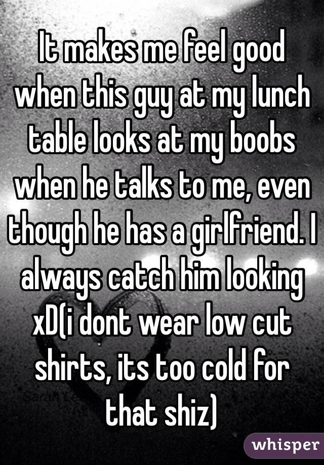 It makes me feel good when this guy at my lunch table looks at my boobs when he talks to me, even though he has a girlfriend. I always catch him looking xD(i dont wear low cut shirts, its too cold for that shiz)