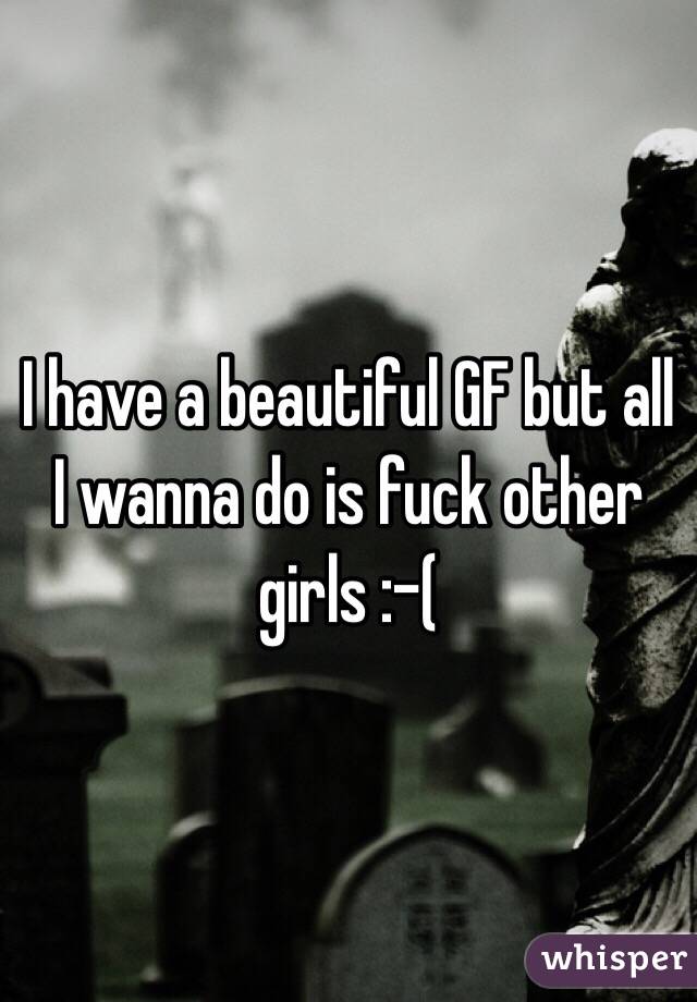 I have a beautiful GF but all I wanna do is fuck other girls :-( 