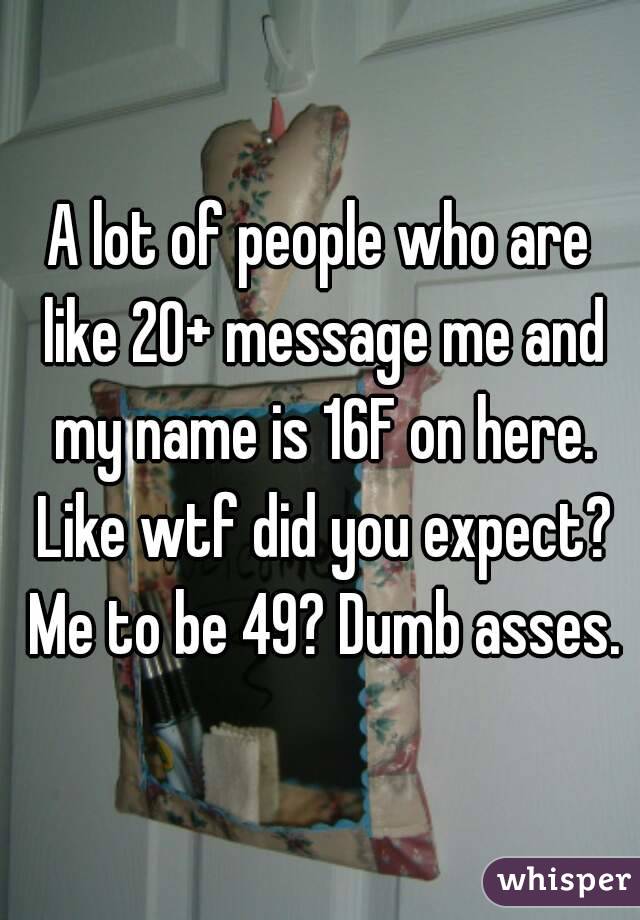 A lot of people who are like 20+ message me and my name is 16F on here. Like wtf did you expect? Me to be 49? Dumb asses.