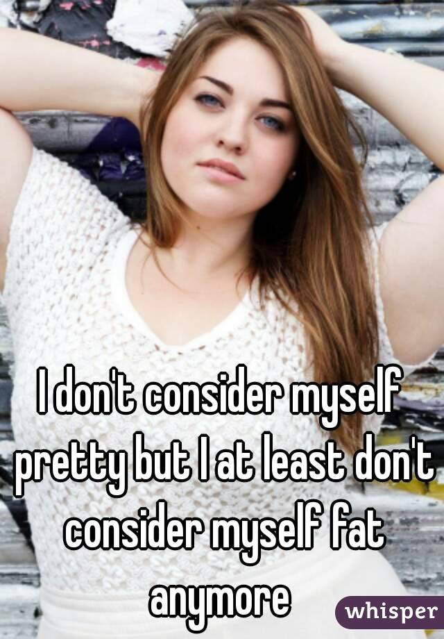I don't consider myself pretty but I at least don't consider myself fat anymore 