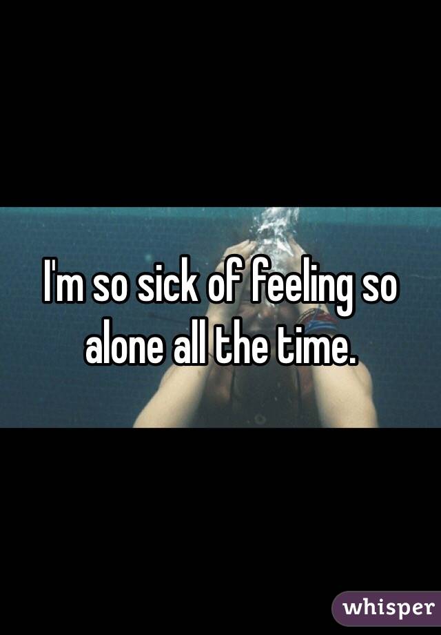 I'm so sick of feeling so alone all the time. 