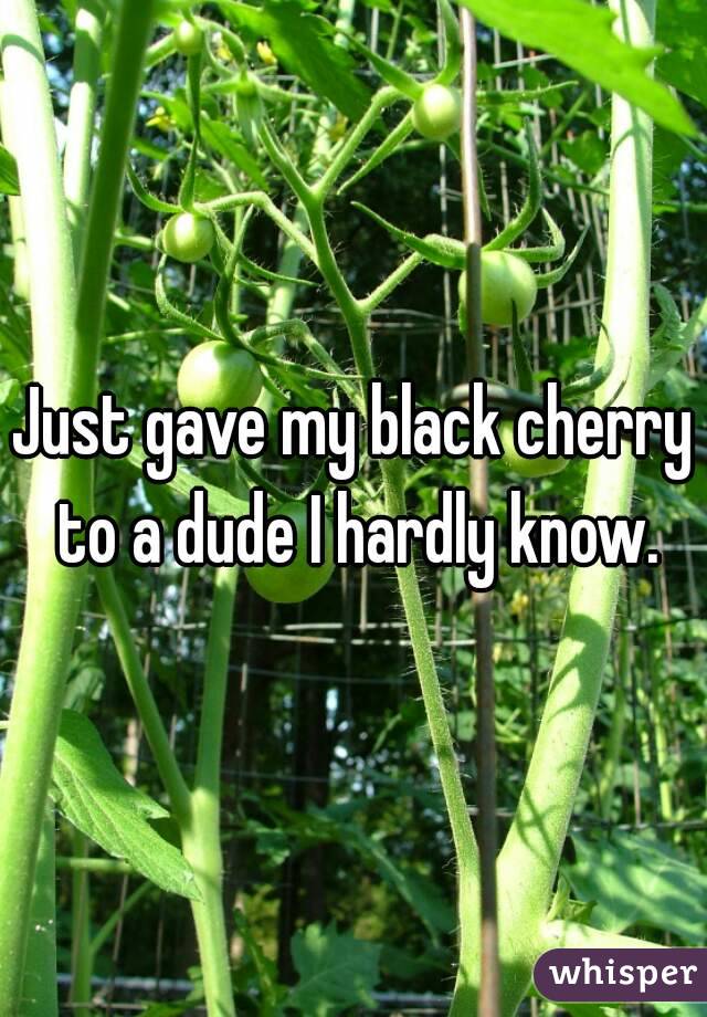Just gave my black cherry to a dude I hardly know.