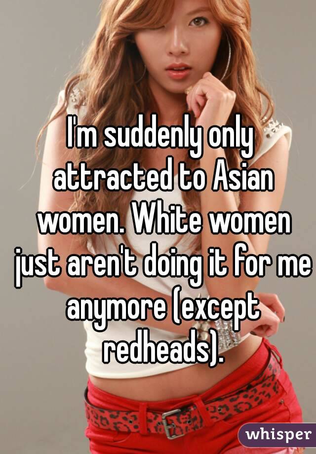 I'm suddenly only attracted to Asian women. White women just aren't doing it for me anymore (except redheads).