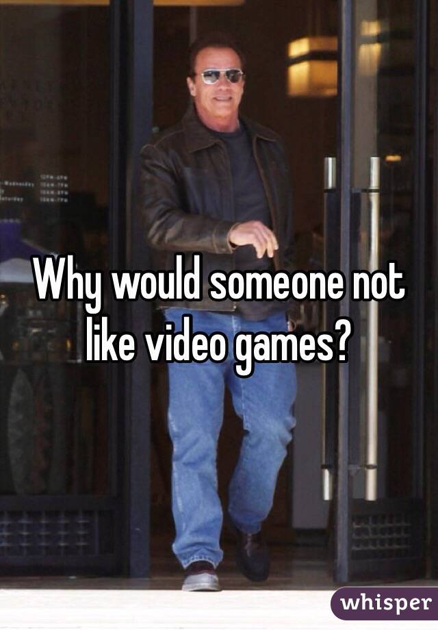 Why would someone not like video games?