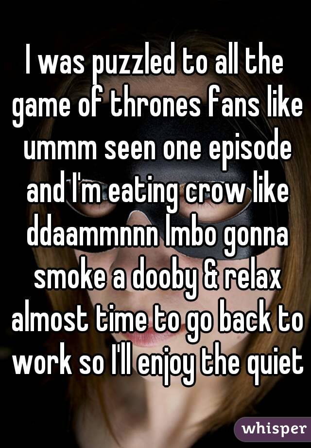 I was puzzled to all the game of thrones fans like ummm seen one episode and I'm eating crow like ddaammnnn lmbo gonna smoke a dooby & relax almost time to go back to work so I'll enjoy the quiet