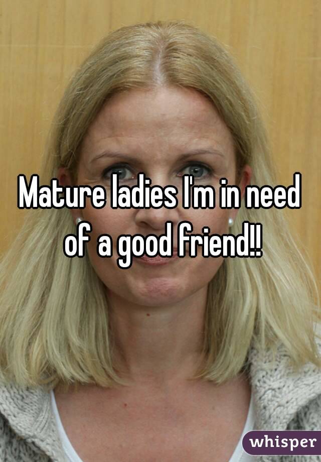 Mature ladies I'm in need of a good friend!!